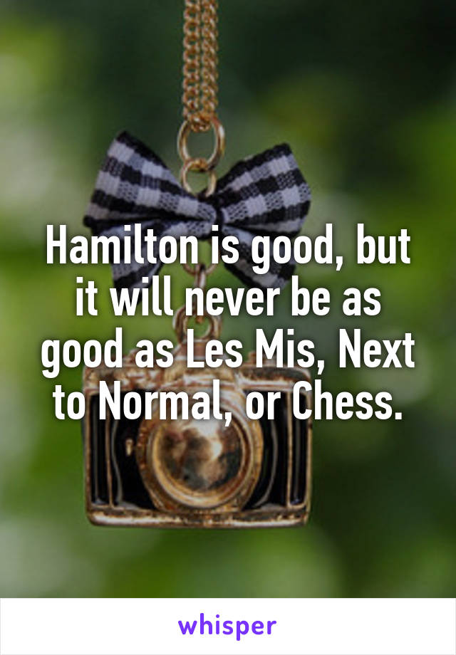 Hamilton is good, but it will never be as good as Les Mis, Next to Normal, or Chess.