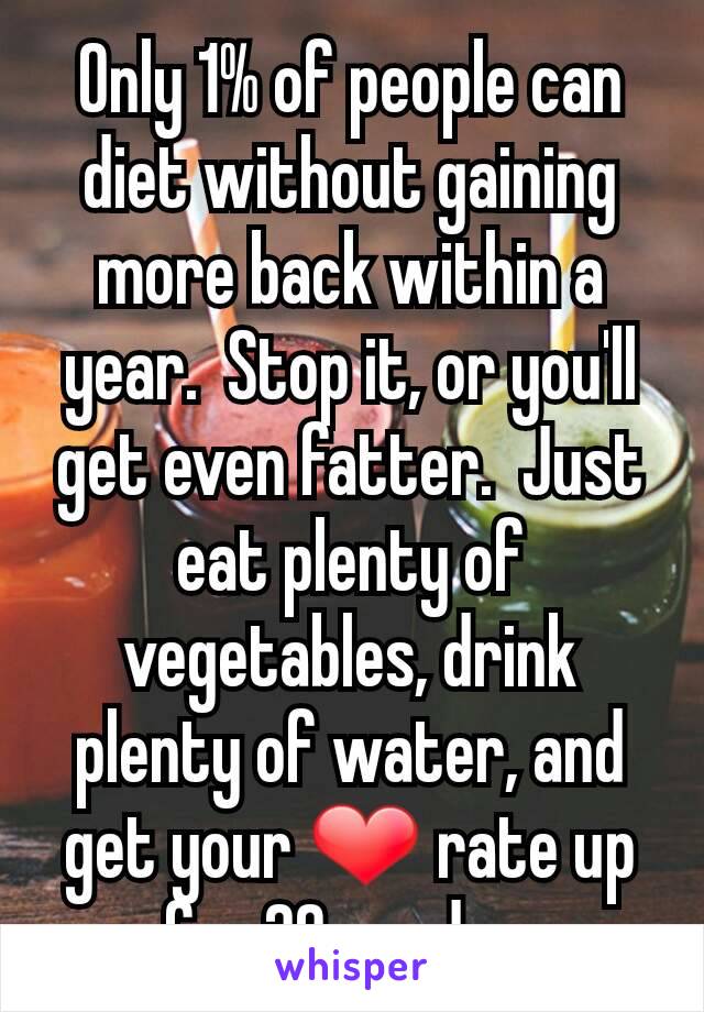 Only 1% of people can diet without gaining more back within a year.  Stop it, or you'll get even fatter.  Just eat plenty of vegetables, drink plenty of water, and get your ❤ rate up for 20m a day.