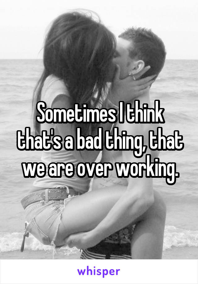 Sometimes I think that's a bad thing, that we are over working.