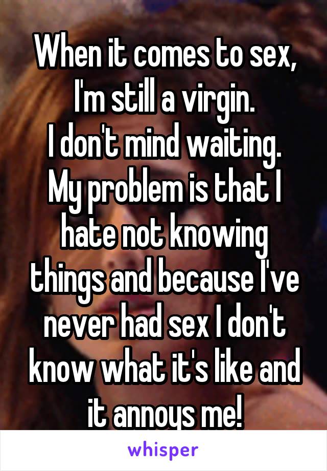 When it comes to sex, I'm still a virgin.
I don't mind waiting. My problem is that I hate not knowing things and because I've never had sex I don't know what it's like and it annoys me!