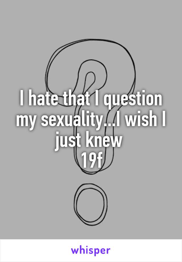 I hate that I question my sexuality...I wish I just knew 
19f