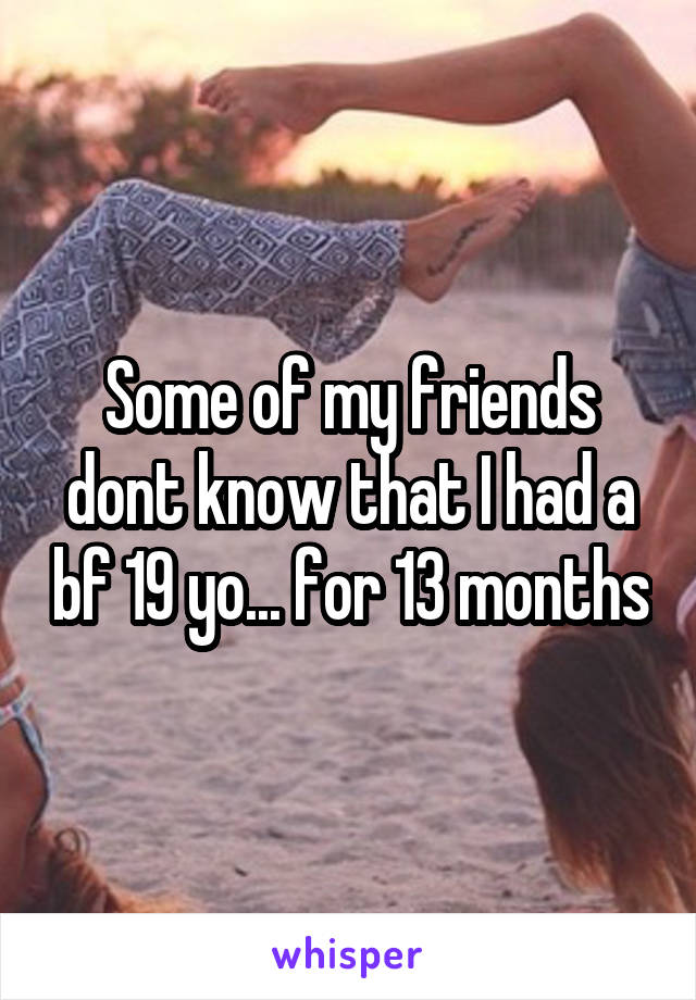 Some of my friends dont know that I had a bf 19 yo... for 13 months