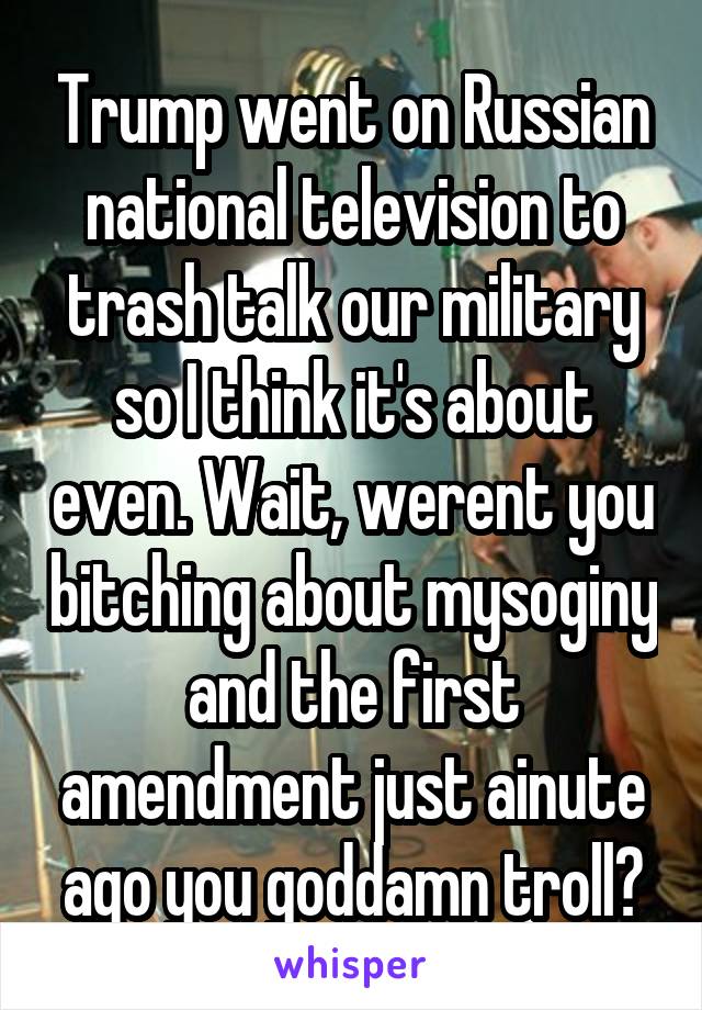 Trump went on Russian national television to trash talk our military so I think it's about even. Wait, werent you bitching about mysoginy and the first amendment just ainute ago you goddamn troll?
