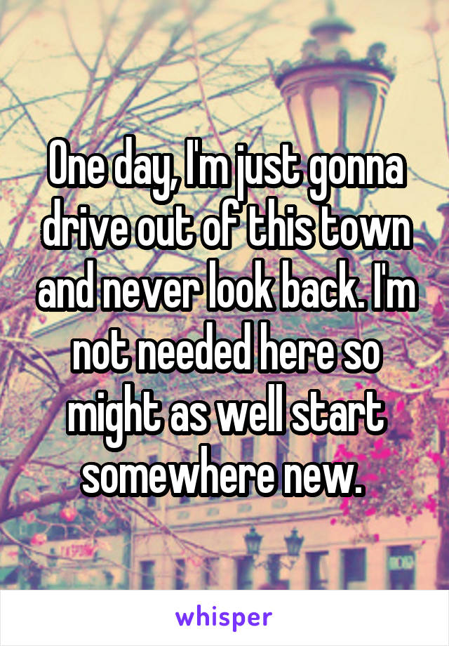One day, I'm just gonna drive out of this town and never look back. I'm not needed here so might as well start somewhere new. 