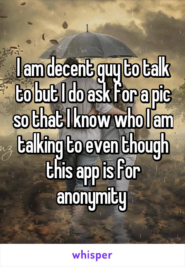 I am decent guy to talk to but I do ask for a pic so that I know who I am talking to even though this app is for anonymity 