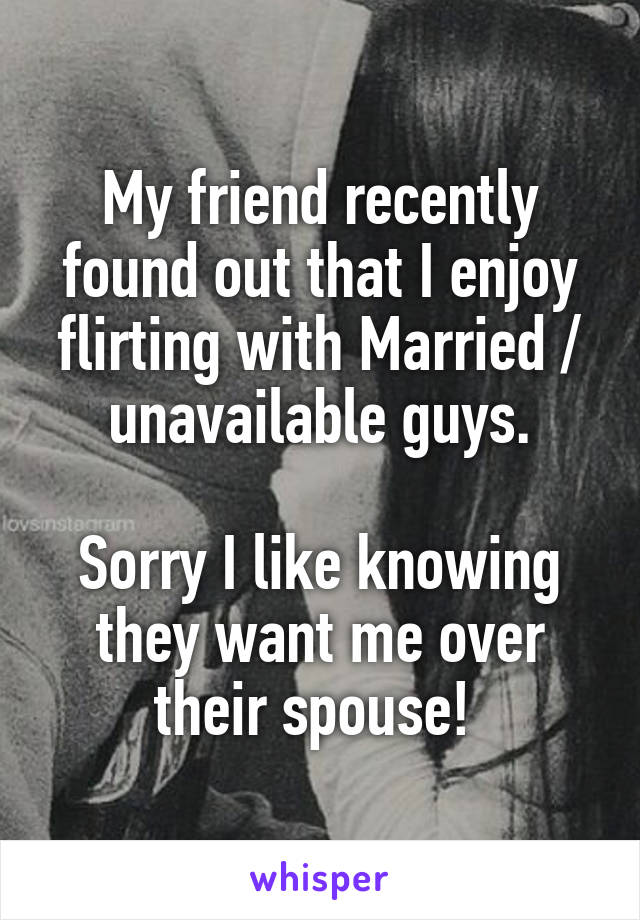 My friend recently found out that I enjoy flirting with Married / unavailable guys.

Sorry I like knowing they want me over their spouse! 