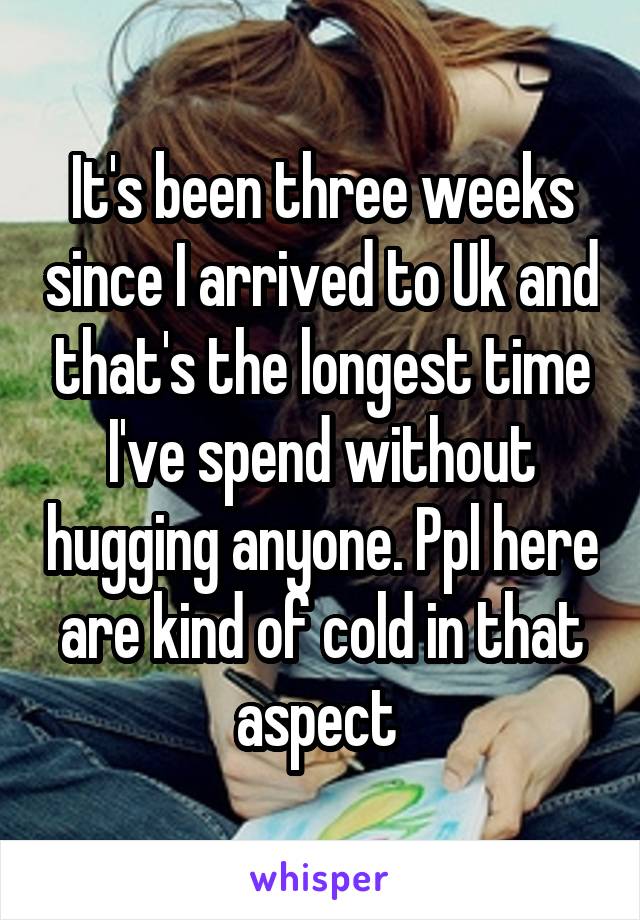 It's been three weeks since I arrived to Uk and that's the longest time I've spend without hugging anyone. Ppl here are kind of cold in that aspect 