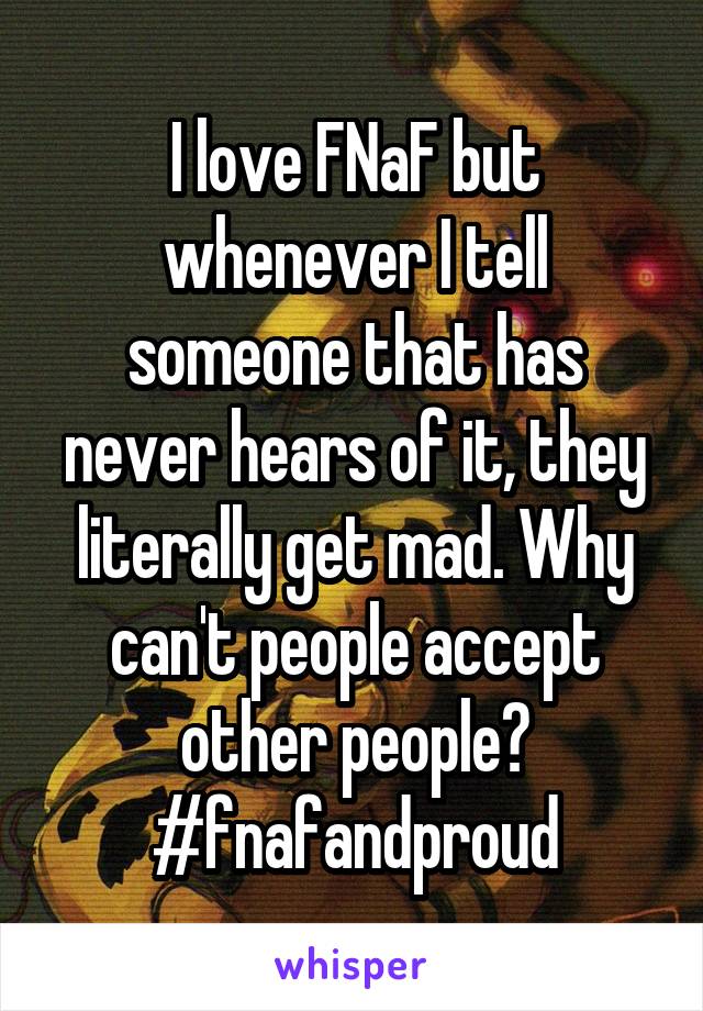 I love FNaF but whenever I tell someone that has never hears of it, they literally get mad. Why can't people accept other people?
#fnafandproud