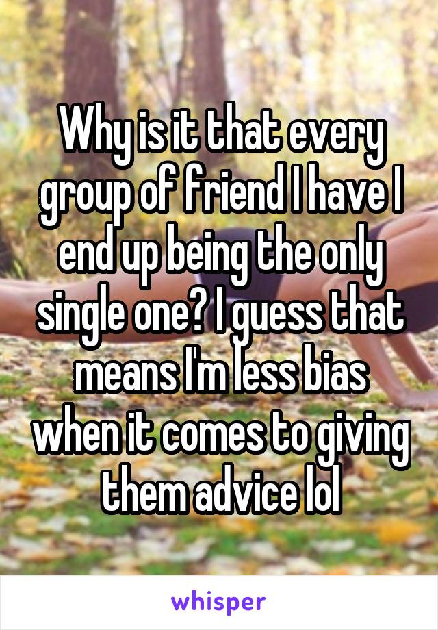 Why is it that every group of friend I have I end up being the only single one? I guess that means I'm less bias when it comes to giving them advice lol