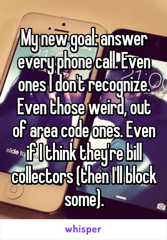 My new goal: answer every phone call. Even ones I don't recognize. Even those weird, out of area code ones. Even if I think they're bill collectors (then I'll block some).