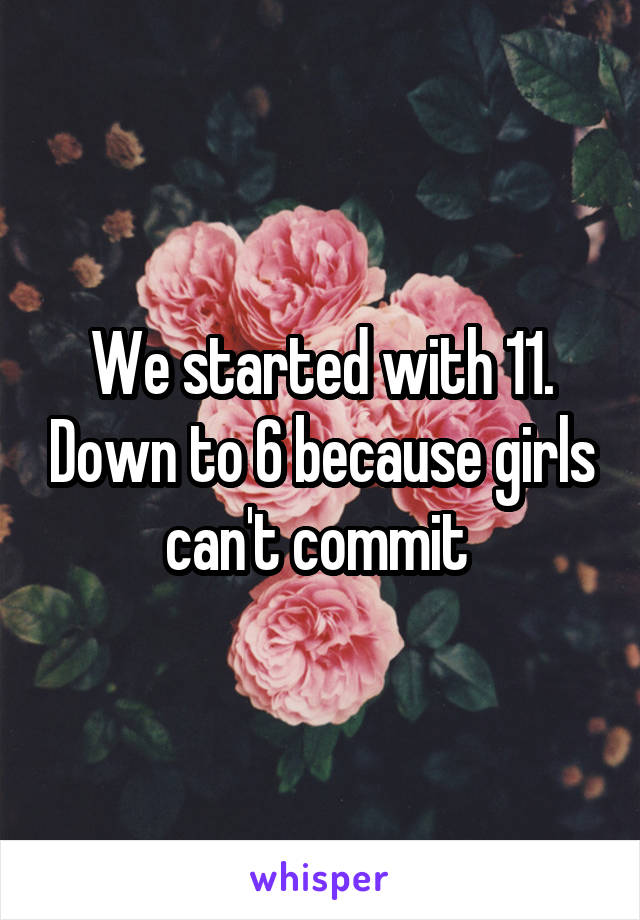 We started with 11. Down to 6 because girls can't commit 