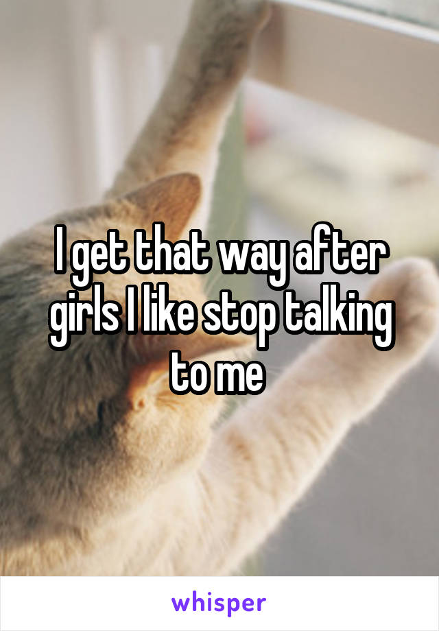 I get that way after girls I like stop talking to me 