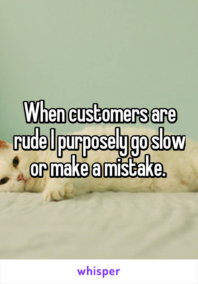 When customers are rude I purposely go slow or make a mistake. 