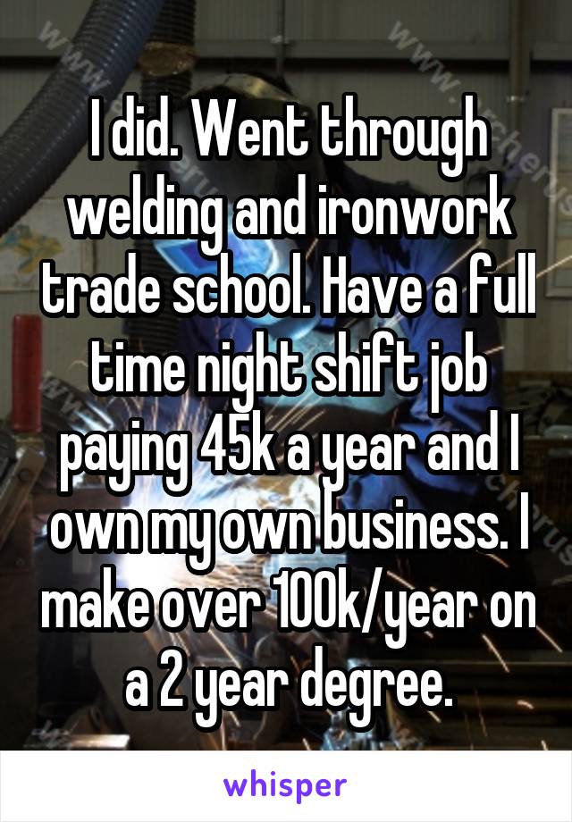 I did. Went through welding and ironwork trade school. Have a full time night shift job paying 45k a year and I own my own business. I make over 100k/year on a 2 year degree.