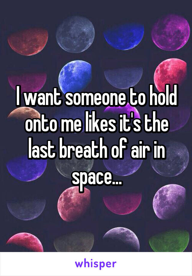 I want someone to hold onto me likes it's the last breath of air in space...