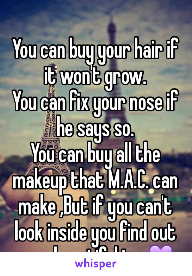  
You can buy your hair if it won't grow.
You can fix your nose if he says so.
You can buy all the makeup that M.A.C. can make ,But if you can't look inside you find out your beautiful too💜