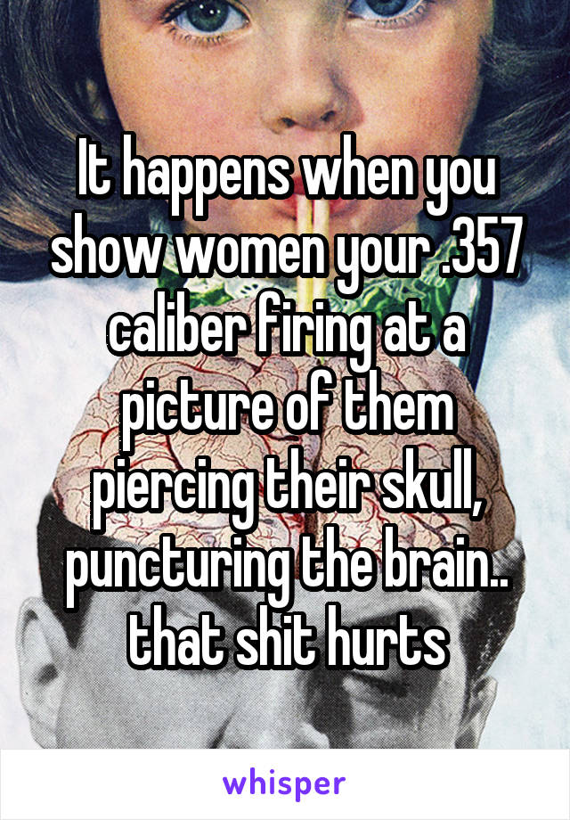It happens when you show women your .357 caliber firing at a picture of them piercing their skull, puncturing the brain.. that shit hurts