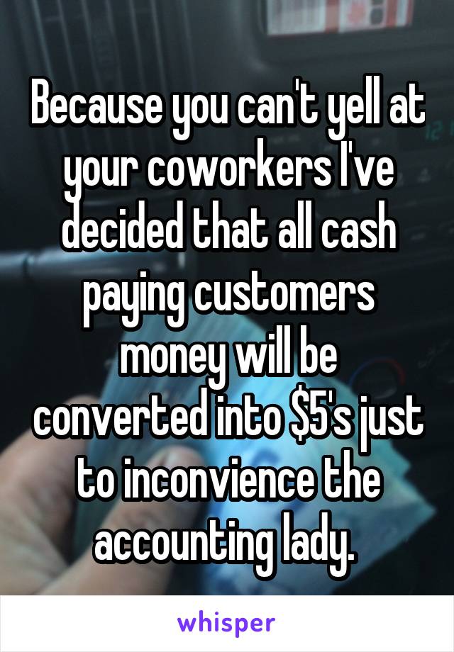 Because you can't yell at your coworkers I've decided that all cash paying customers money will be converted into $5's just to inconvience the accounting lady. 