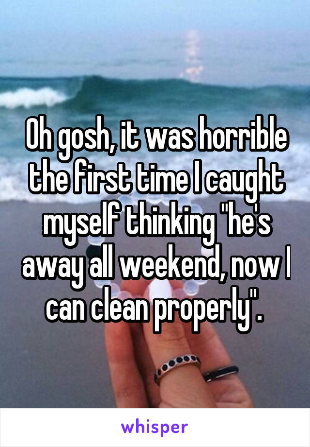 Oh gosh, it was horrible the first time I caught myself thinking "he's away all weekend, now I can clean properly". 