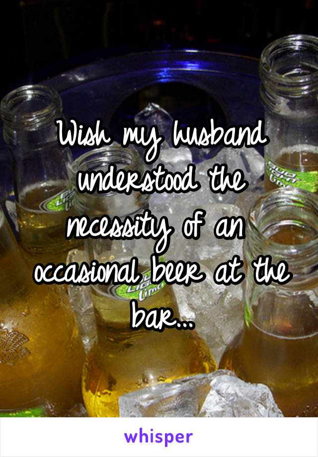 Wish my husband understood the necessity of an  occasional beer at the bar...