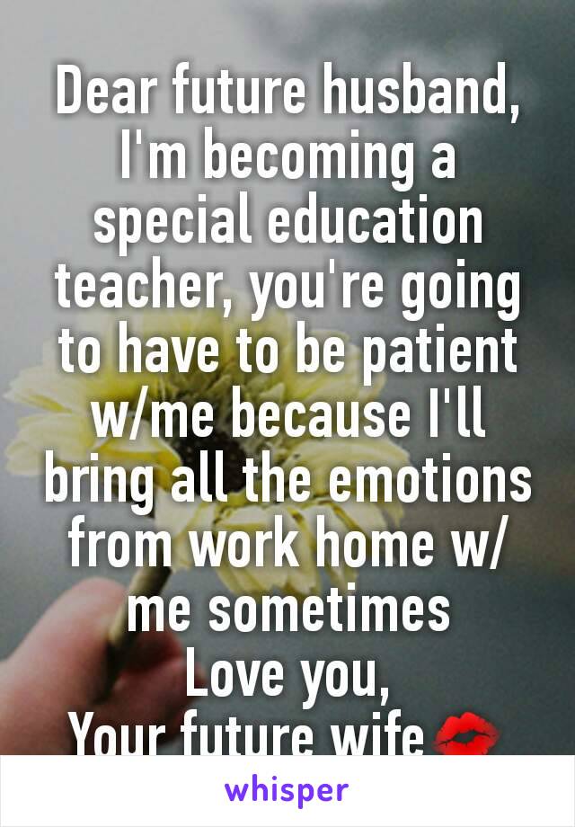 Dear future husband,
I'm becoming a special education teacher, you're going to have to be patient w/me because I'll bring all the emotions from work home w/me sometimes
Love you,
Your future wife💋
