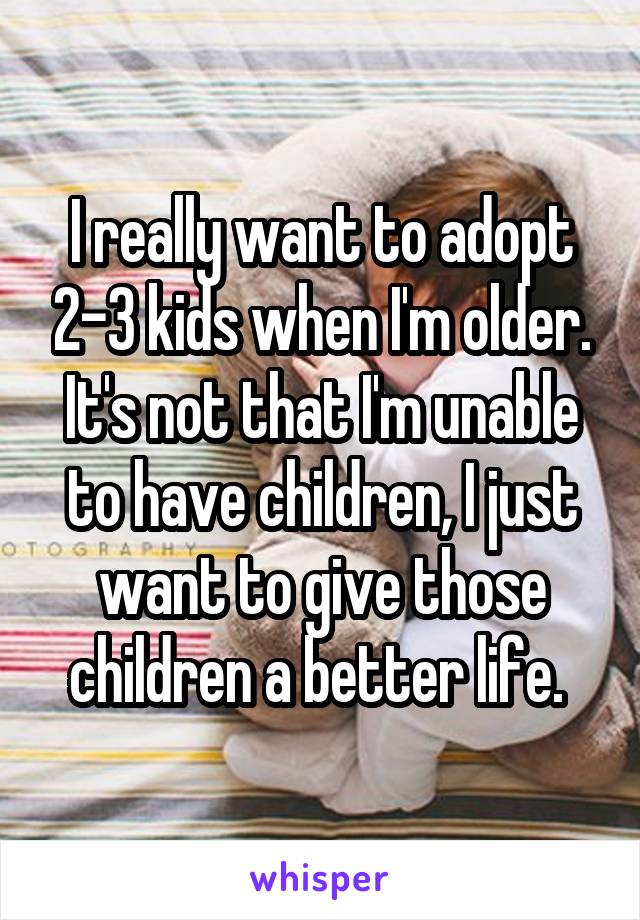 I really want to adopt 2-3 kids when I'm older. It's not that I'm unable to have children, I just want to give those children a better life. 