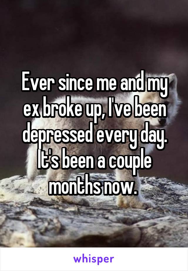 Ever since me and my ex broke up, I've been depressed every day. It's been a couple months now. 