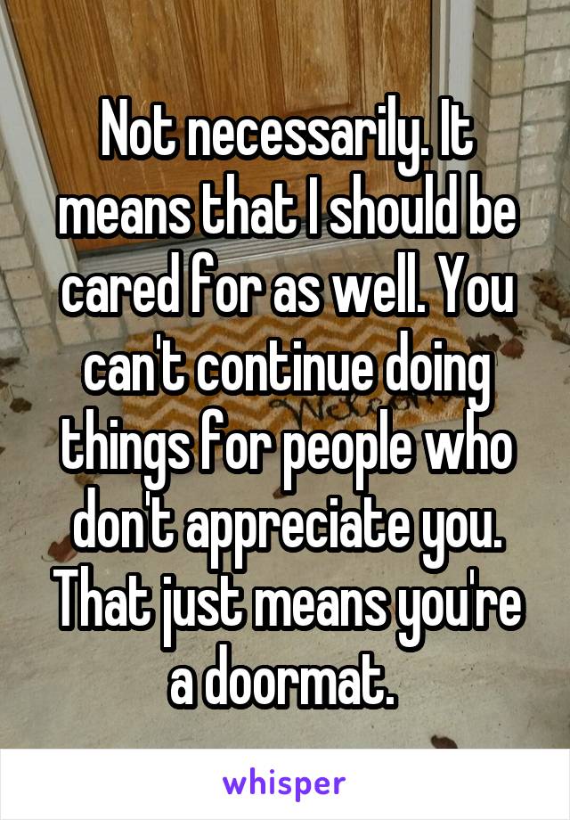 Not necessarily. It means that I should be cared for as well. You can't continue doing things for people who don't appreciate you. That just means you're a doormat. 