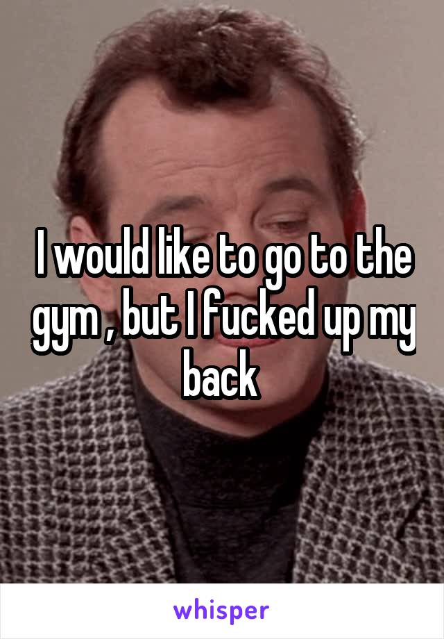 I would like to go to the gym , but I fucked up my back 