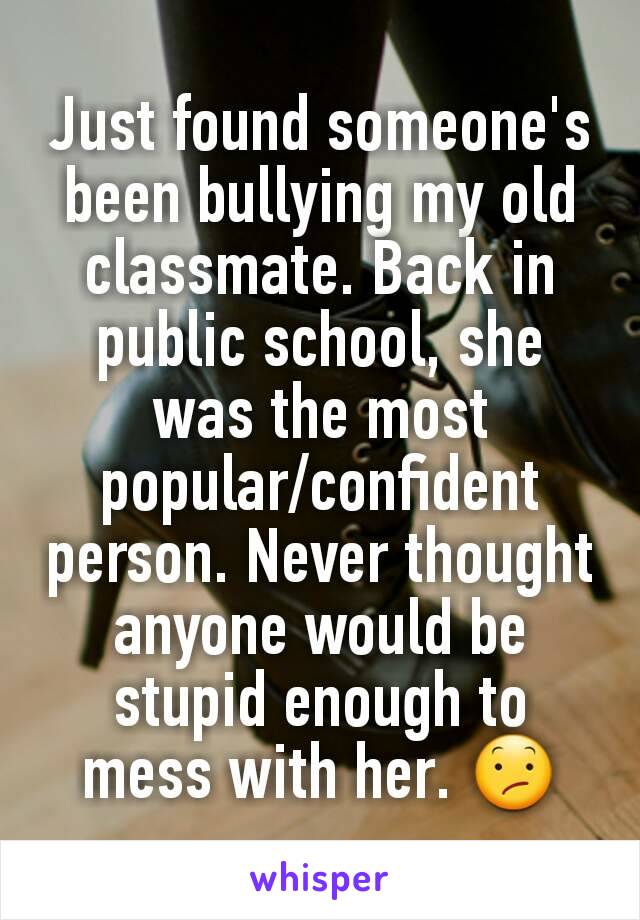Just found someone's been bullying my old classmate. Back in public school, she was the most popular/confident person. Never thought anyone would be stupid enough to mess with her. 😕