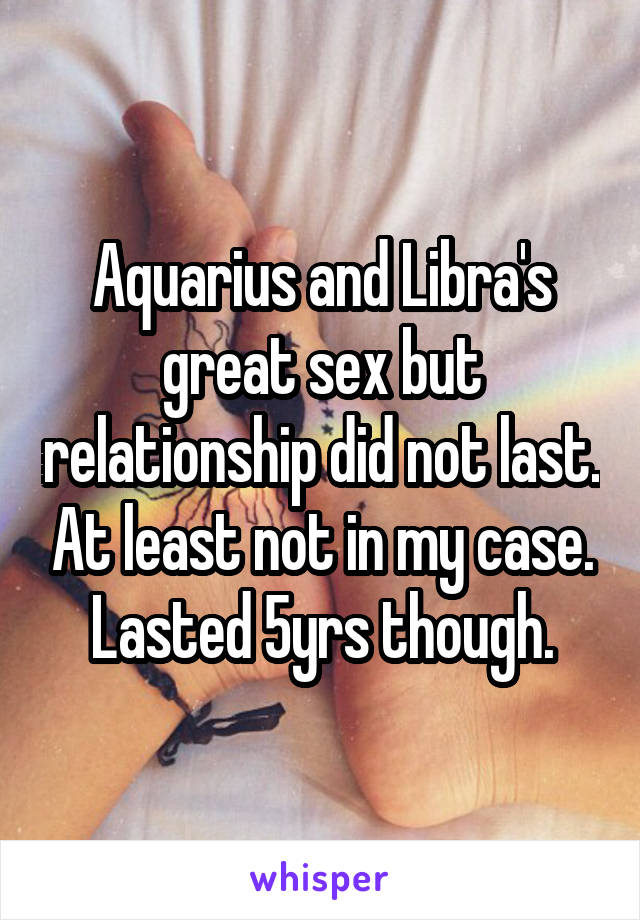 Aquarius and Libra's great sex but relationship did not last. At least not in my case. Lasted 5yrs though.