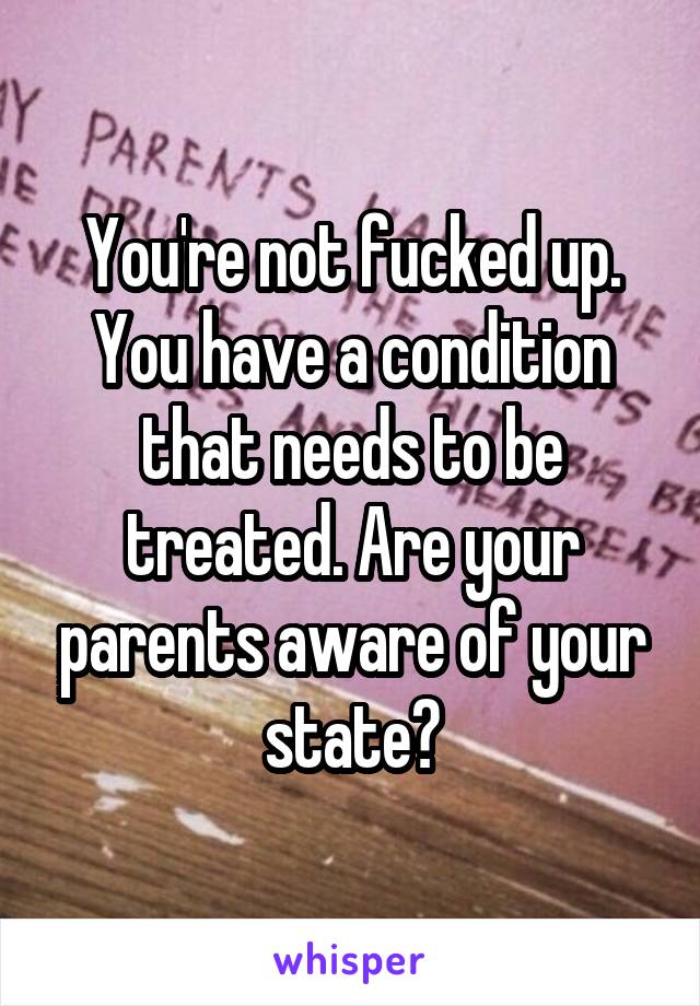 You're not fucked up. You have a condition that needs to be treated. Are your parents aware of your state?
