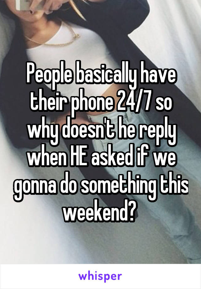 People basically have their phone 24/7 so why doesn't he reply when HE asked if we gonna do something this weekend? 