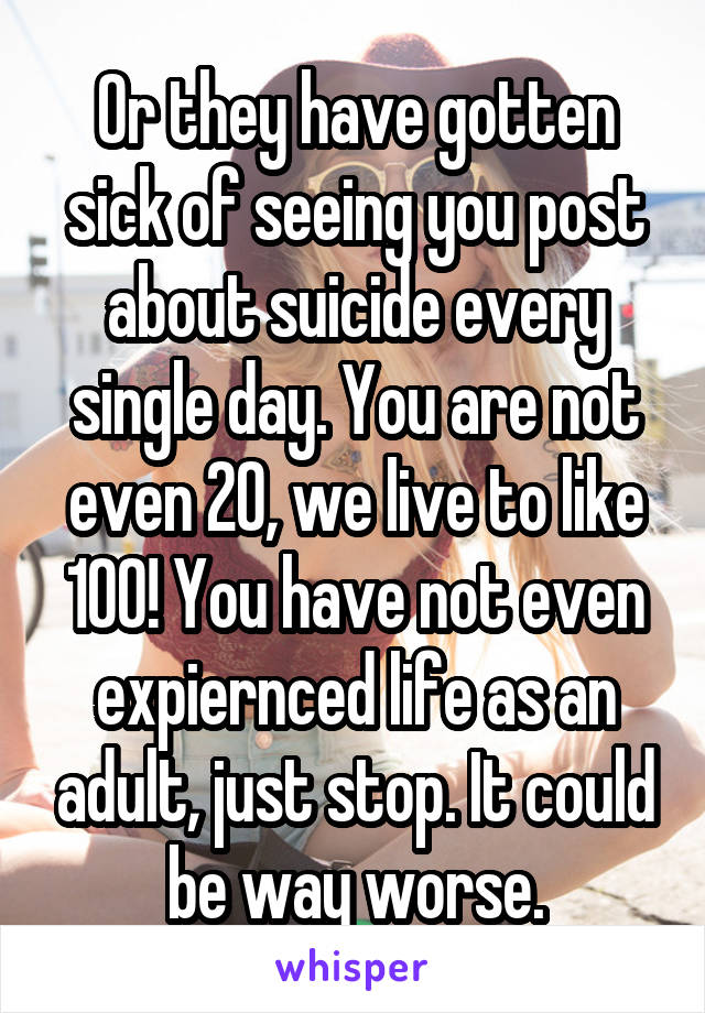 Or they have gotten sick of seeing you post about suicide every single day. You are not even 20, we live to like 100! You have not even expiernced life as an adult, just stop. It could be way worse.