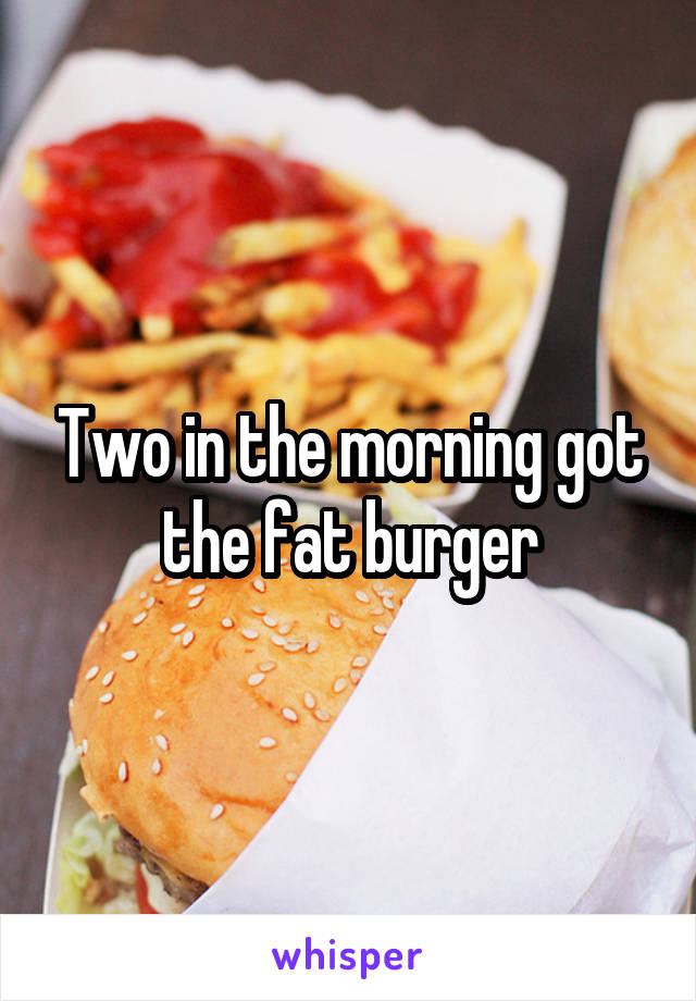 Two in the morning got the fat burger