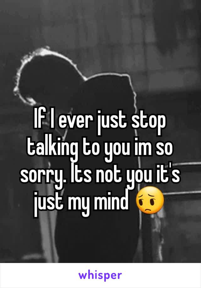If I ever just stop talking to you im so sorry. Its not you it's just my mind 😔