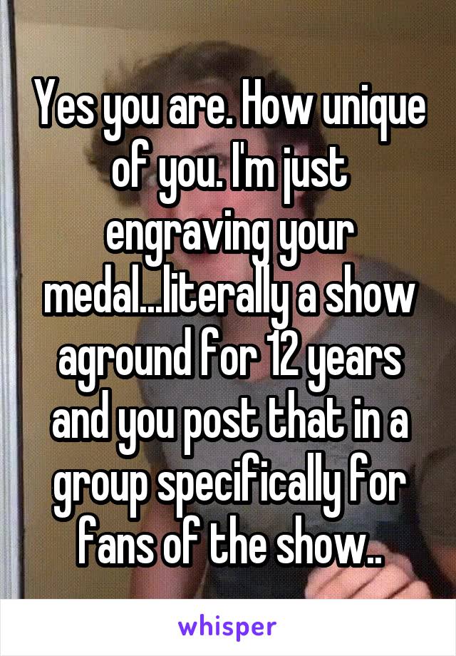 Yes you are. How unique of you. I'm just engraving your medal...literally a show aground for 12 years and you post that in a group specifically for fans of the show..