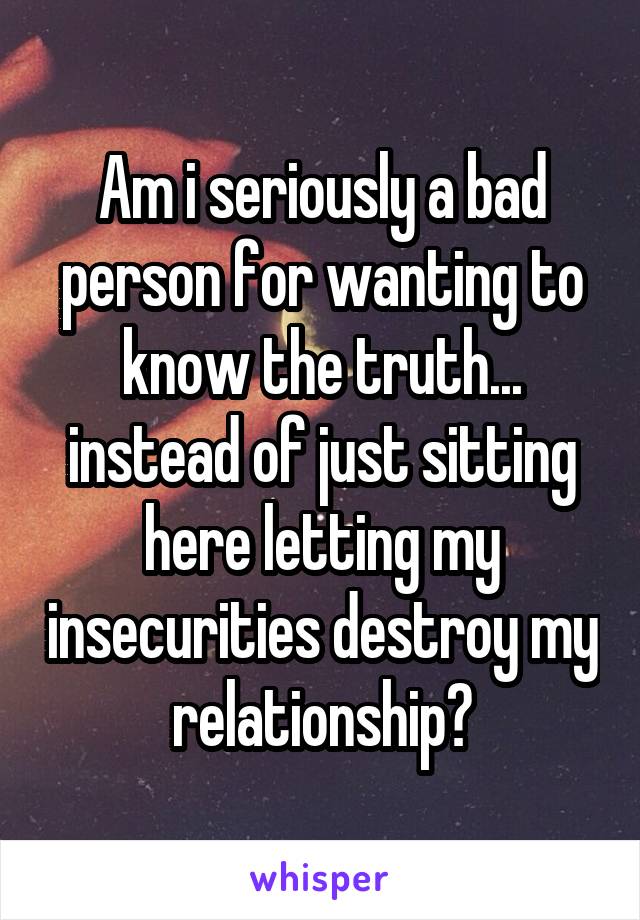 Am i seriously a bad person for wanting to know the truth... instead of just sitting here letting my insecurities destroy my relationship?