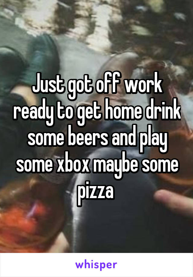 Just got off work ready to get home drink some beers and play some xbox maybe some pizza 