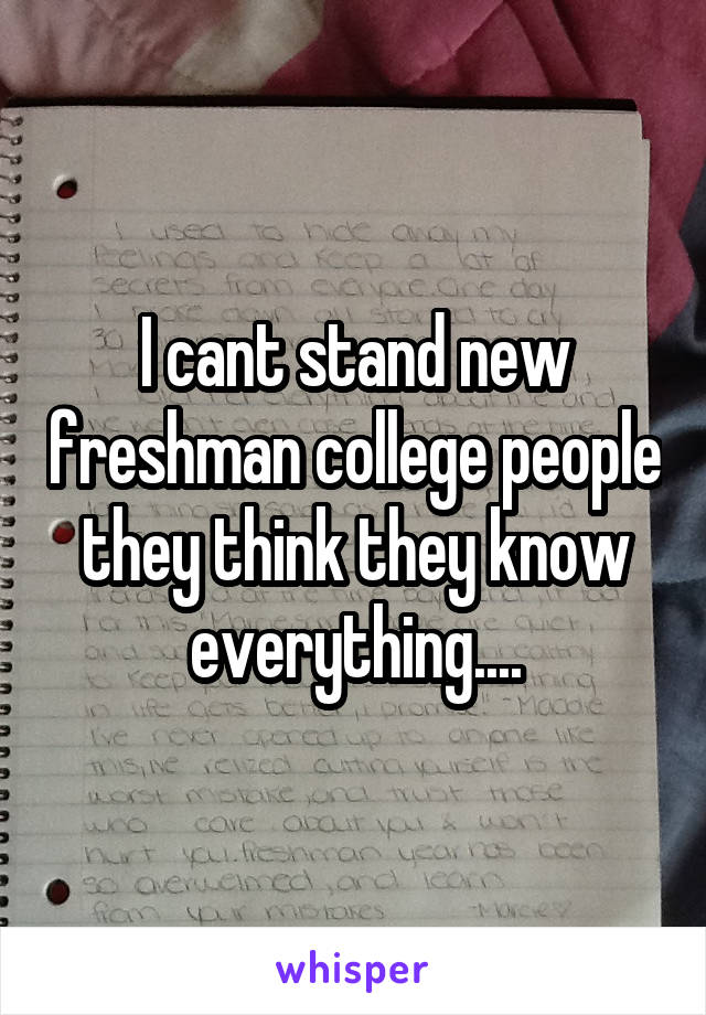 I cant stand new freshman college people they think they know everything....