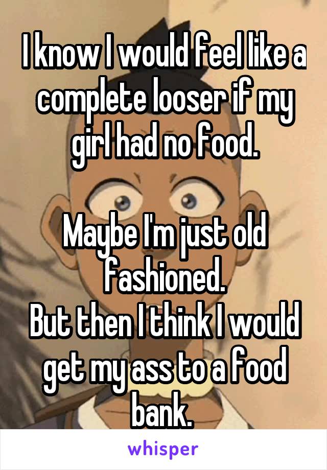 I know I would feel like a complete looser if my girl had no food.

Maybe I'm just old fashioned.
But then I think I would get my ass to a food bank. 