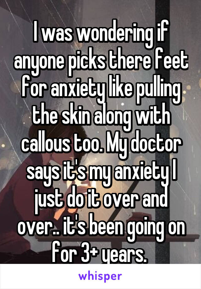 I was wondering if anyone picks there feet for anxiety like pulling the skin along with callous too. My doctor says it's my anxiety I just do it over and over.. it's been going on for 3+ years. 