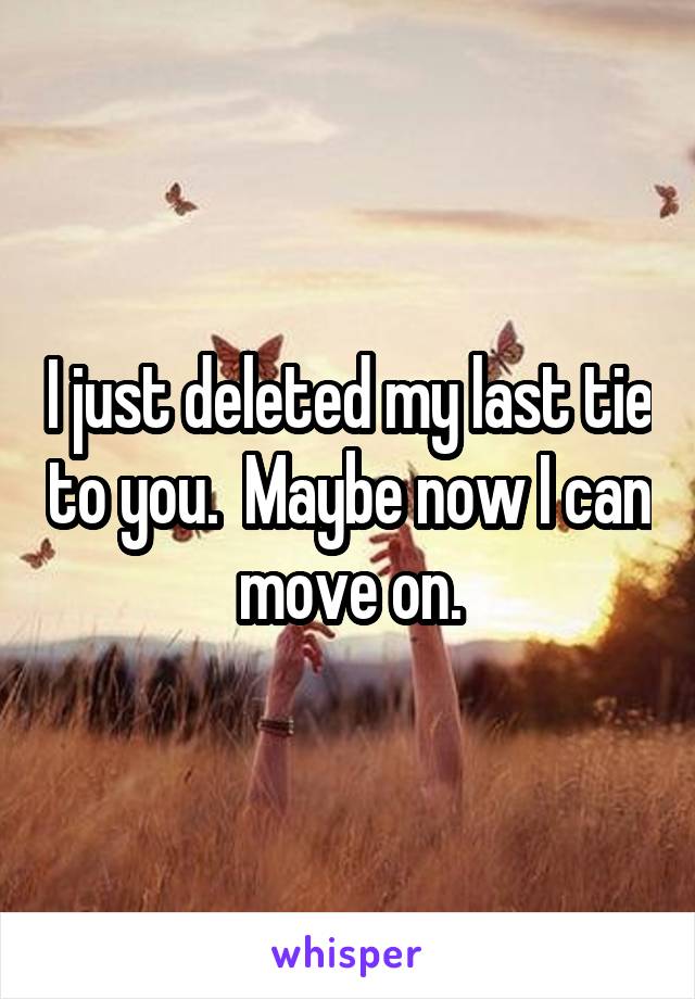I just deleted my last tie to you.  Maybe now I can move on.