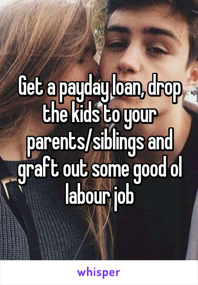 Get a payday loan, drop the kids to your parents/siblings and graft out some good ol labour job