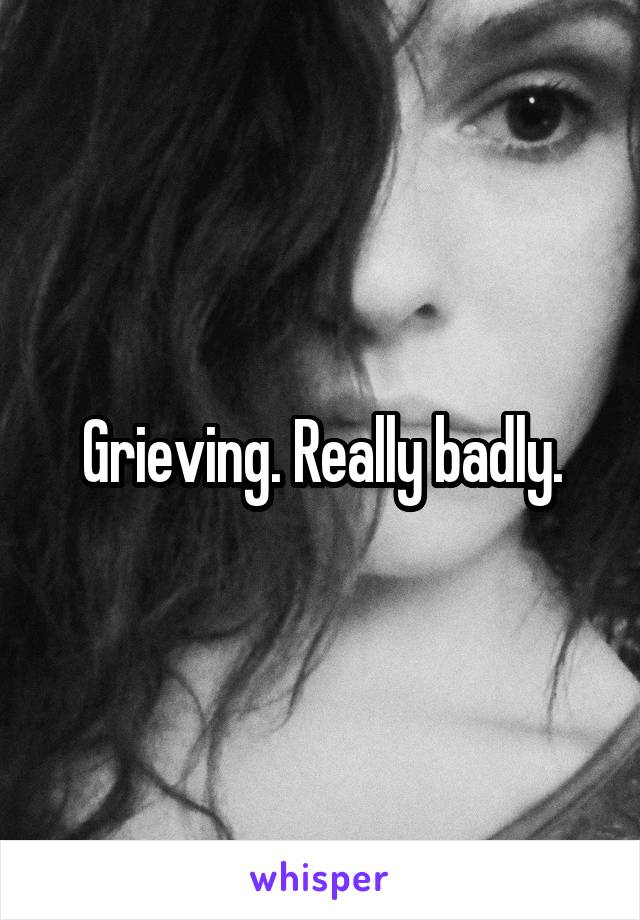 Grieving. Really badly.