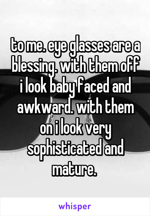 to me. eye glasses are a blessing. with them off i look baby faced and awkward. with them on i look very sophisticated and mature. 