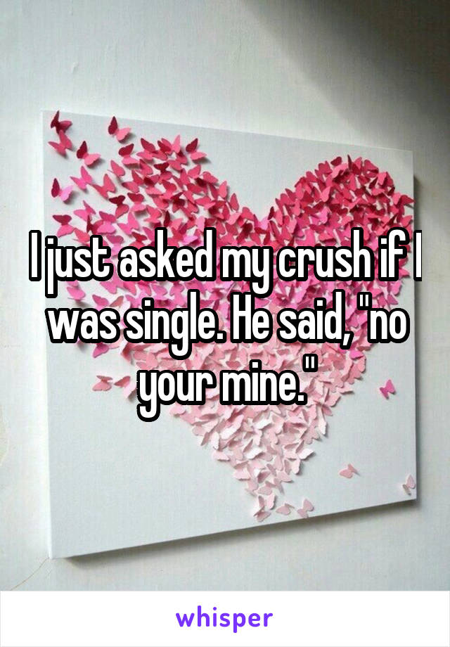 I just asked my crush if I was single. He said, "no your mine."