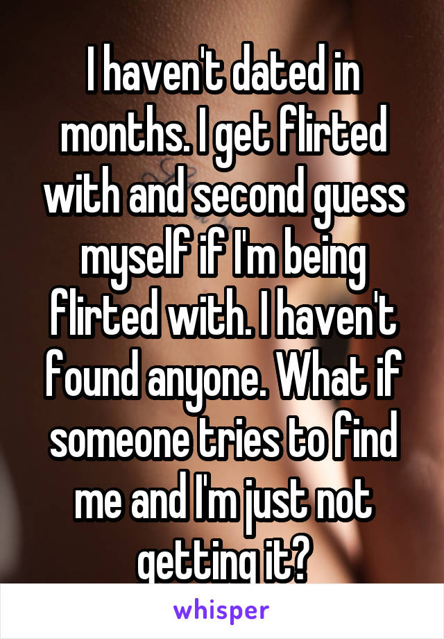 I haven't dated in months. I get flirted with and second guess myself if I'm being flirted with. I haven't found anyone. What if someone tries to find me and I'm just not getting it?
