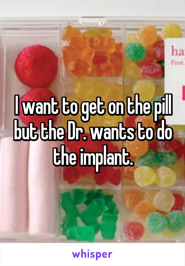 I want to get on the pill but the Dr. wants to do the implant.