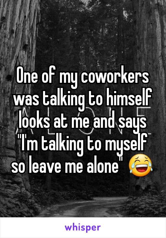 One of my coworkers was talking to himself looks at me and says "I'm talking to myself so leave me alone" 😂